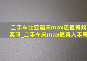 二手车比亚迪宋max还值得购买吗_二手车宋max值得入手吗