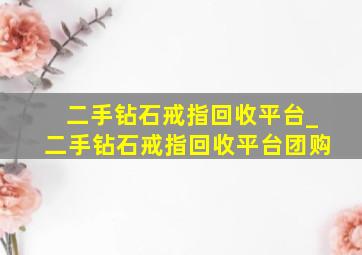 二手钻石戒指回收平台_二手钻石戒指回收平台团购