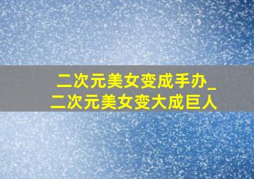 二次元美女变成手办_二次元美女变大成巨人