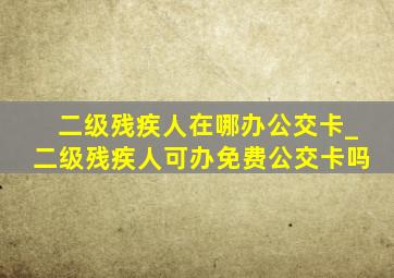 二级残疾人在哪办公交卡_二级残疾人可办免费公交卡吗