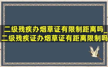 二级残疾办烟草证有限制距离吗_二级残疾证办烟草证有距离限制吗