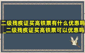 二级残疾证买高铁票有什么优惠吗_二级残疾证买高铁票可以优惠吗