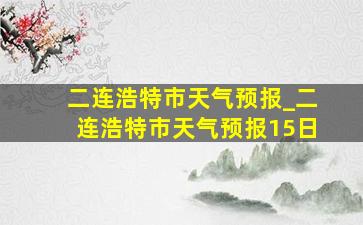 二连浩特市天气预报_二连浩特市天气预报15日