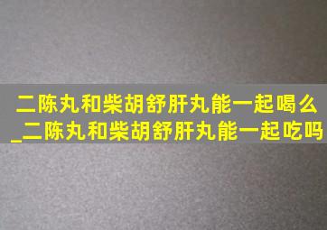 二陈丸和柴胡舒肝丸能一起喝么_二陈丸和柴胡舒肝丸能一起吃吗