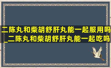 二陈丸和柴胡舒肝丸能一起服用吗_二陈丸和柴胡舒肝丸能一起吃吗