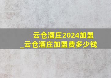 云仓酒庄2024加盟_云仓酒庄加盟费多少钱