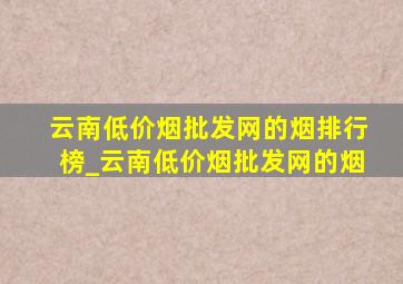 云南(低价烟批发网)的烟排行榜_云南(低价烟批发网)的烟