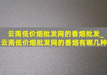 云南(低价烟批发网)的香烟批发_云南(低价烟批发网)的香烟有哪几种