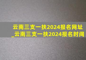 云南三支一扶2024报名网址_云南三支一扶2024报名时间