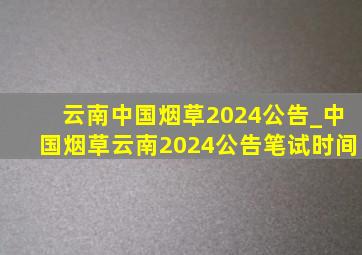 云南中国烟草2024公告_中国烟草云南2024公告笔试时间