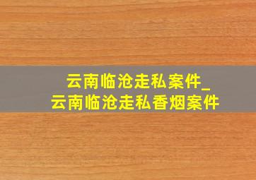 云南临沧走私案件_云南临沧走私香烟案件