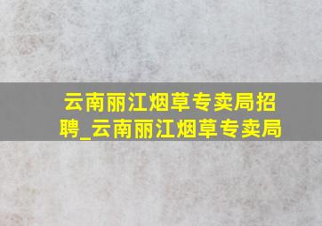 云南丽江烟草专卖局招聘_云南丽江烟草专卖局