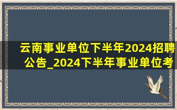 云南事业单位下半年2024招聘公告_2024下半年事业单位考试时间