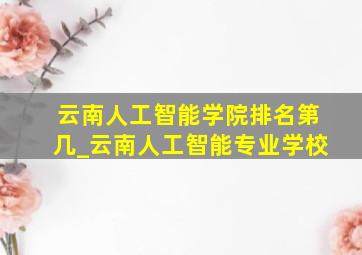 云南人工智能学院排名第几_云南人工智能专业学校