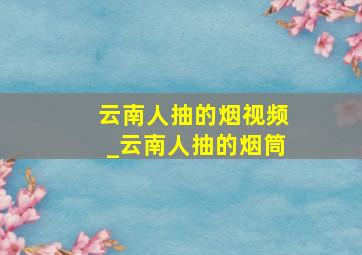 云南人抽的烟视频_云南人抽的烟筒