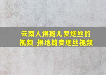 云南人摆摊儿卖烟丝的视频_摆地摊卖烟丝视频