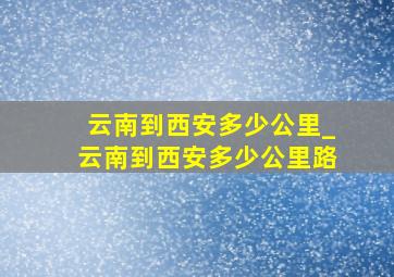 云南到西安多少公里_云南到西安多少公里路