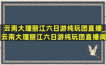 云南大理丽江六日游纯玩团直播_云南大理丽江六日游纯玩团直播间