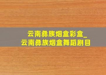 云南彝族烟盒彩盒_云南彝族烟盒舞蹈剧目