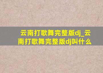 云南打歌舞完整版dj_云南打歌舞完整版dj叫什么