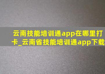 云南技能培训通app在哪里打卡_云南省技能培训通app下载