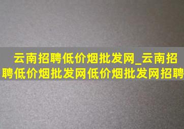 云南招聘(低价烟批发网)_云南招聘(低价烟批发网)(低价烟批发网)招聘