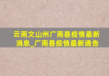 云南文山州广南县疫情最新消息_广南县疫情最新通告