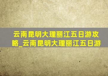 云南昆明大理丽江五日游攻略_云南昆明大理丽江五日游