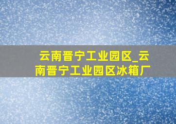 云南晋宁工业园区_云南晋宁工业园区冰箱厂