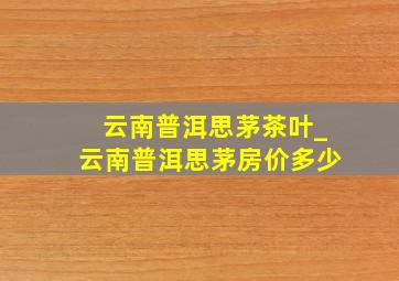 云南普洱思茅茶叶_云南普洱思茅房价多少