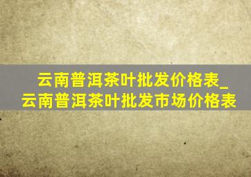 云南普洱茶叶批发价格表_云南普洱茶叶批发市场价格表