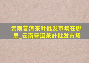 云南普洱茶叶批发市场在哪里_云南普洱茶叶批发市场