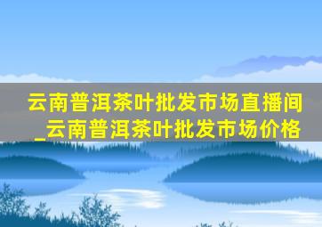 云南普洱茶叶批发市场直播间_云南普洱茶叶批发市场价格