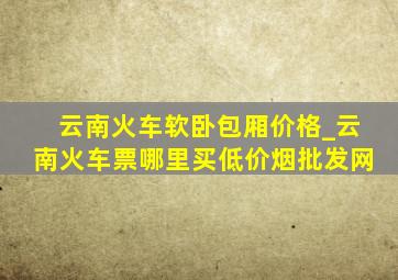 云南火车软卧包厢价格_云南火车票哪里买(低价烟批发网)