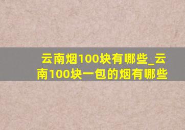 云南烟100块有哪些_云南100块一包的烟有哪些