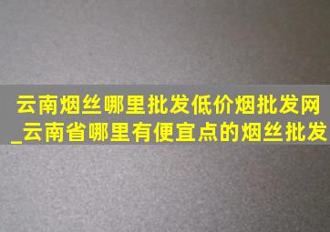 云南烟丝哪里批发(低价烟批发网)_云南省哪里有便宜点的烟丝批发