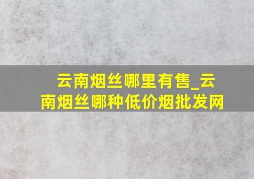 云南烟丝哪里有售_云南烟丝哪种(低价烟批发网)