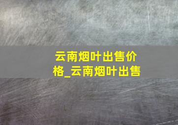 云南烟叶出售价格_云南烟叶出售