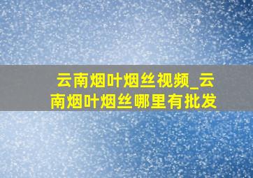 云南烟叶烟丝视频_云南烟叶烟丝哪里有批发