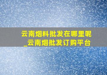 云南烟料批发在哪里呢_云南烟批发订购平台