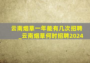 云南烟草一年能有几次招聘_云南烟草何时招聘2024