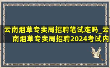 云南烟草专卖局招聘笔试难吗_云南烟草专卖局招聘2024考试内容