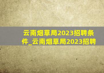 云南烟草局2023招聘条件_云南烟草局2023招聘