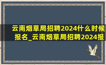 云南烟草局招聘2024什么时候报名_云南烟草局招聘2024报名入口