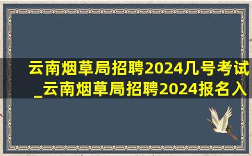 云南烟草局招聘2024几号考试_云南烟草局招聘2024报名入口