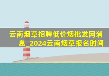 云南烟草招聘(低价烟批发网)消息_2024云南烟草报名时间