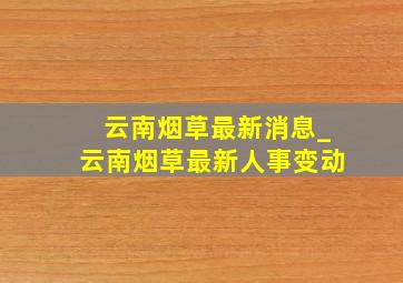 云南烟草最新消息_云南烟草最新人事变动