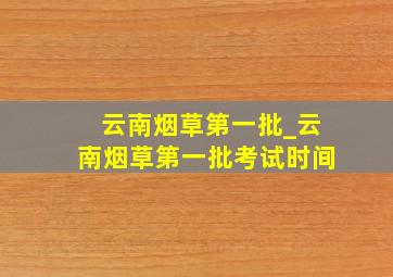 云南烟草第一批_云南烟草第一批考试时间