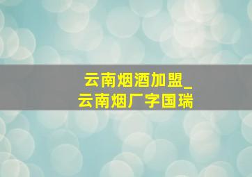 云南烟酒加盟_云南烟厂字国瑞