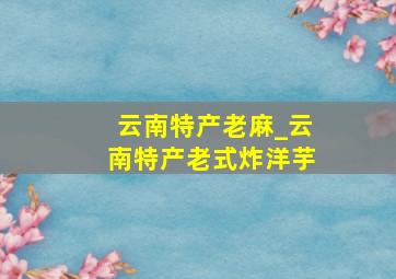 云南特产老麻_云南特产老式炸洋芋